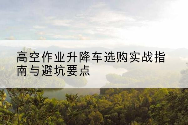 东丽区升降车怎么选-高空作业升降车选购实战指南与避坑要点