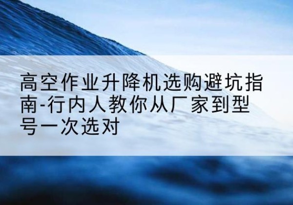东丽区升降平台厂家-高空作业升降机选购避坑指南-行内人教你从厂家到型号一次选对