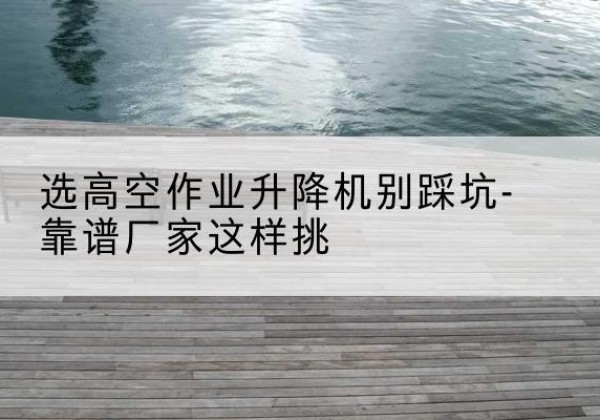 东丽区剪叉式升降机厂家-选高空作业升降机别踩坑-靠谱厂家这样挑