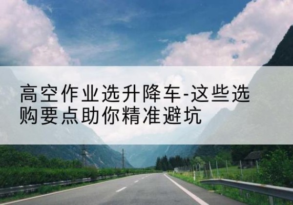 东丽区升降车厂家-高空作业选升降车-这些选购要点助你*避坑