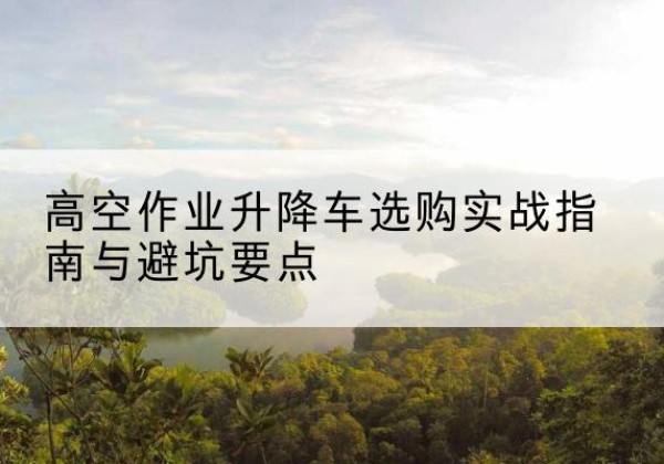 东丽区升降车怎么选-高空作业升降车选购实战指南与避坑要点