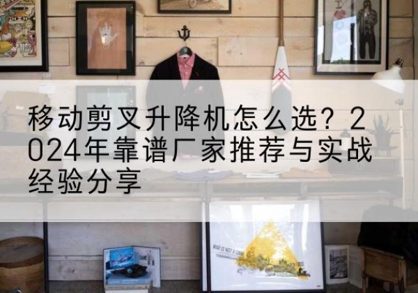 东丽区升降平台厂家推荐-移动剪叉升降机怎么选？2024年靠谱厂家推荐与实战经验分享